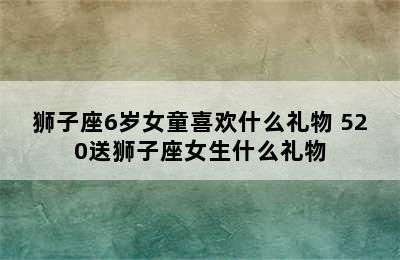 狮子座6岁女童喜欢什么礼物 520送狮子座女生什么礼物